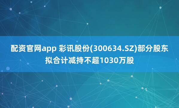 配资官网app 彩讯股份(300634.SZ)部分股东拟合计减持不超1030万股