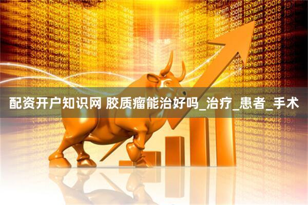 配资开户知识网 胶质瘤能治好吗_治疗_患者_手术