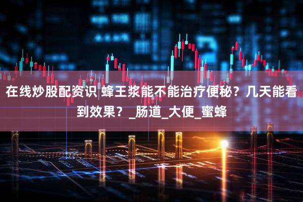 在线炒股配资识 蜂王浆能不能治疗便秘？几天能看到效果？_肠道_大便_蜜蜂