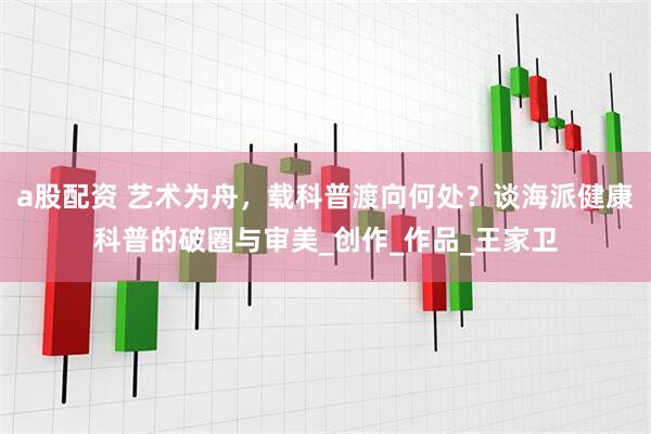 a股配资 艺术为舟，载科普渡向何处？谈海派健康科普的破圈与审美_创作_作品_王家卫