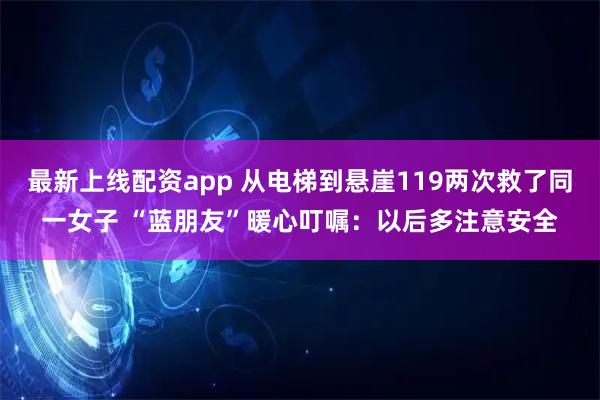 最新上线配资app 从电梯到悬崖119两次救了同一女子 “蓝朋友”暖心叮嘱：以后多注意安全