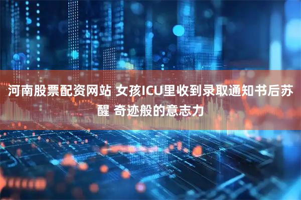 河南股票配资网站 女孩ICU里收到录取通知书后苏醒 奇迹般的意志力