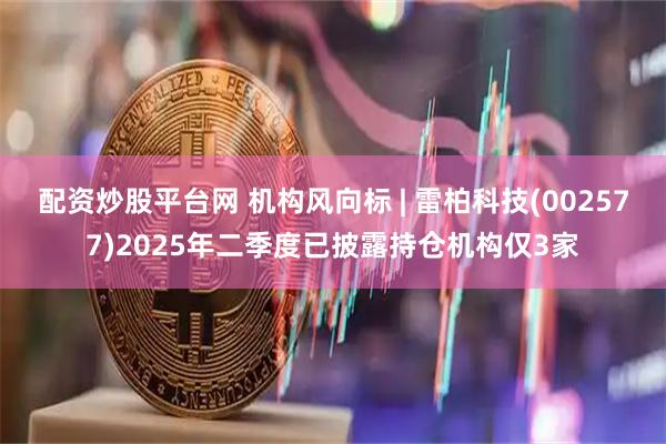 配资炒股平台网 机构风向标 | 雷柏科技(002577)2025年二季度已披露持仓机构仅3家
