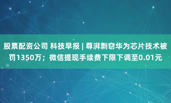 股票配资公司 科技早报 | 尊湃剽窃华为芯片技术被罚1350万；微信提现手续费下限下调至0.01元