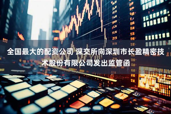 全国最大的配资公司 深交所向深圳市长盈精密技术股份有限公司发出监管函