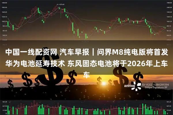 中国一线配资网 汽车早报｜问界M8纯电版将首发华为电池延寿技术 东风固态电池将于2026年上车