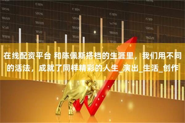 在线配资平台 和陈佩斯搭档的生涯里，我们用不同的活法，成就了同样精彩的人生_演出_生活_创作