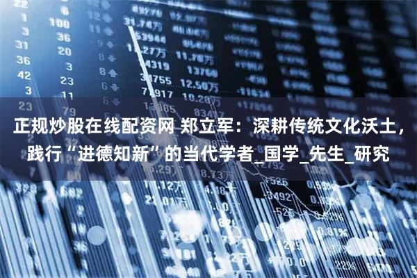 正规炒股在线配资网 郑立军：深耕传统文化沃土，践行“进德知新”的当代学者_国学_先生_研究