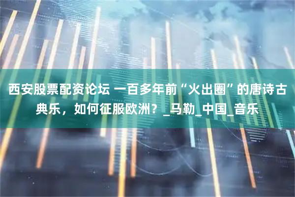 西安股票配资论坛 一百多年前“火出圈”的唐诗古典乐，如何征服欧洲？_马勒_中国_音乐