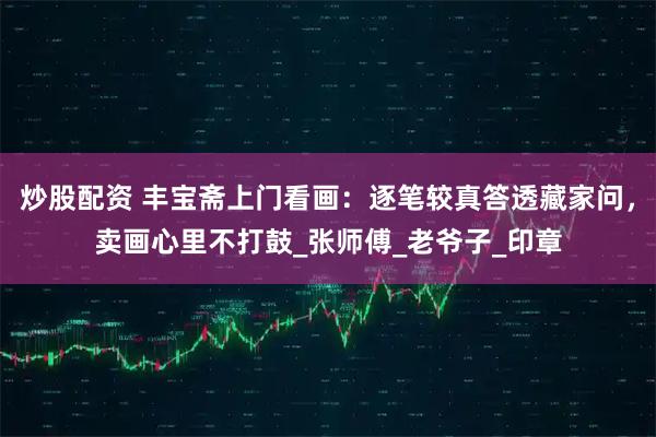 炒股配资 丰宝斋上门看画：逐笔较真答透藏家问，卖画心里不打鼓_张师傅_老爷子_印章