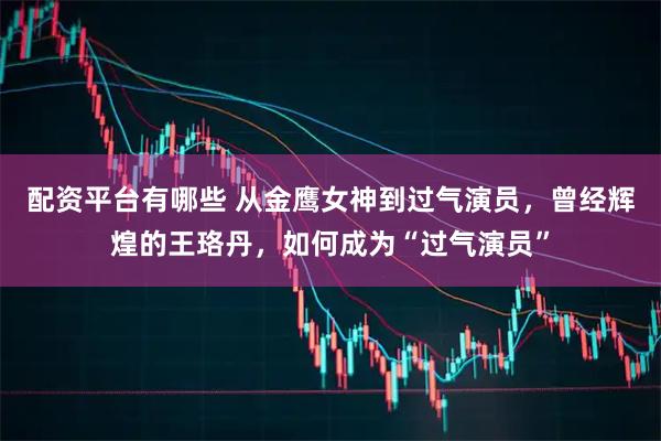 配资平台有哪些 从金鹰女神到过气演员，曾经辉煌的王珞丹，如何成为“过气演员”