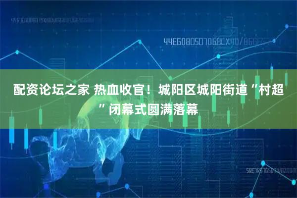 配资论坛之家 热血收官！城阳区城阳街道“村超”闭幕式圆满落幕