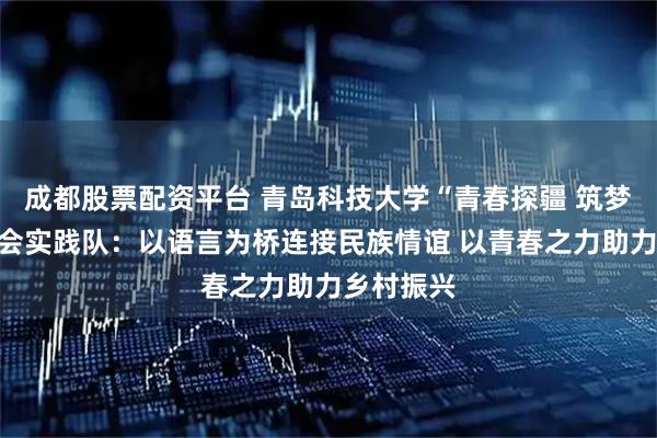 成都股票配资平台 青岛科技大学“青春探疆 筑梦天山”社会实践队：以语言为桥连接民族情谊 以青春之力助力乡村振兴