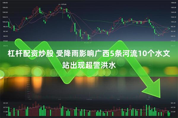 杠杆配资炒股 受降雨影响广西5条河流10个水文站出现超警洪水