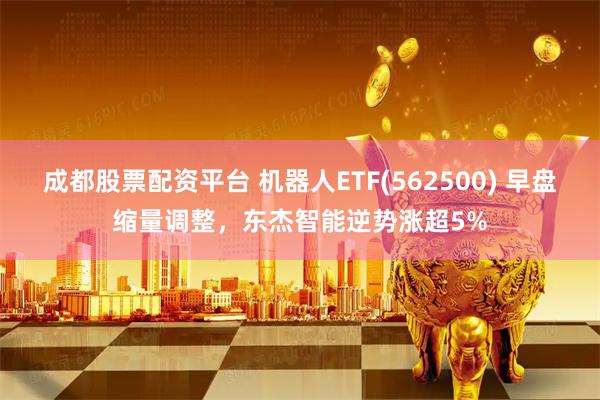 成都股票配资平台 机器人ETF(562500) 早盘缩量调整，东杰智能逆势涨超5%