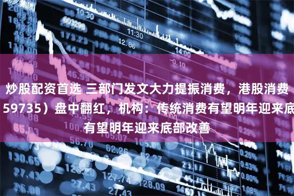 炒股配资首选 三部门发文大力提振消费,港股消费ETF(159735)盘中翻红,机构:传统消费有望明年迎来底部改善