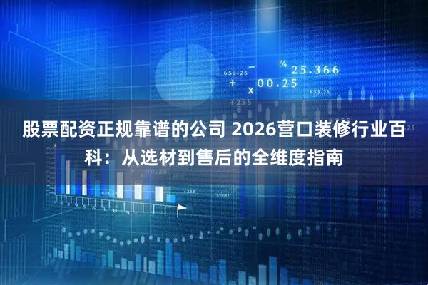 股票配资正规靠谱的公司 2026营口装修行业百科：从选材到售后的全维度指南