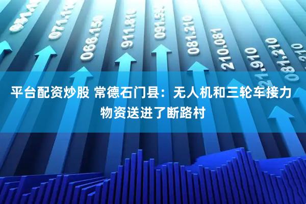 平台配资炒股 常德石门县:无人机和三轮车接力 物资送进了断路村