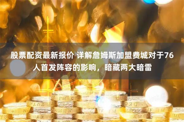 股票配资最新报价 详解詹姆斯加盟费城对于76人首发阵容的影响，暗藏两大暗雷