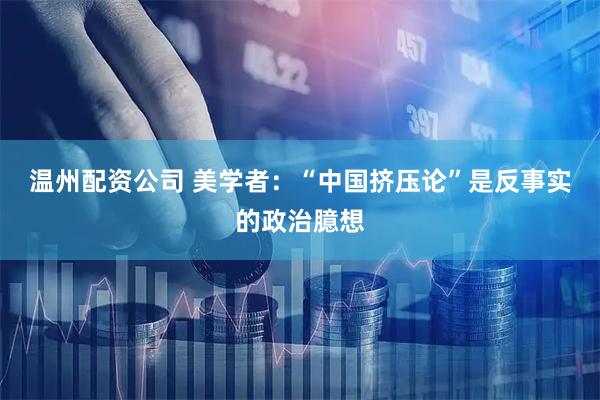 温州配资公司 美学者：“中国挤压论”是反事实的政治臆想