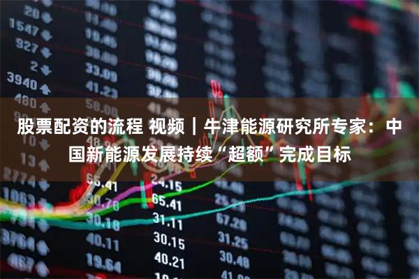 股票配资的流程 视频｜牛津能源研究所专家：中国新能源发展持续“超额”完成目标