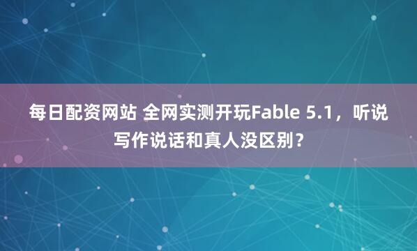 每日配资网站 全网实测开玩Fable 5.1,听说写作说话和真人没区别?