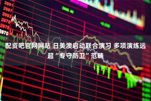 配资吧官网网站 日美澳启动联合演习 多项演练远超“专守防卫”范畴